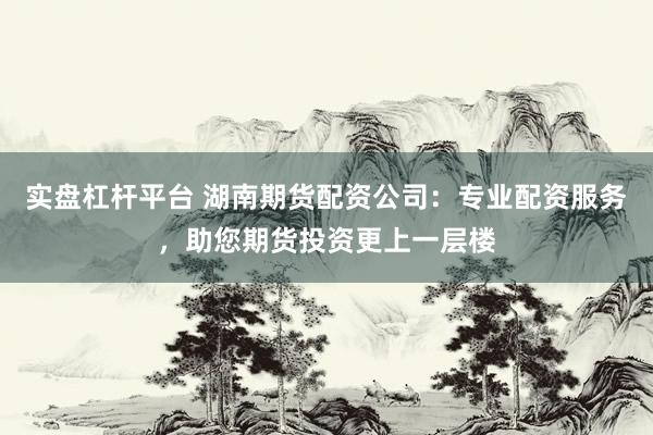 实盘杠杆平台 湖南期货配资公司：专业配资服务，助您期货投资更上一层楼