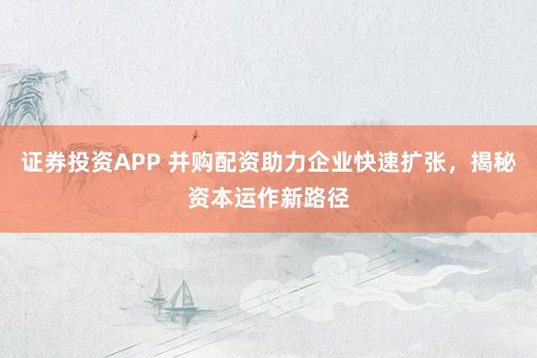 证券投资APP 并购配资助力企业快速扩张，揭秘资本运作新路径