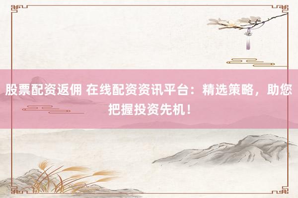 股票配资返佣 在线配资资讯平台：精选策略，助您把握投资先机！