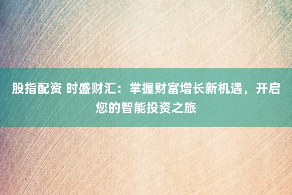 股指配资 时盛财汇：掌握财富增长新机遇，开启您的智能投资之旅
