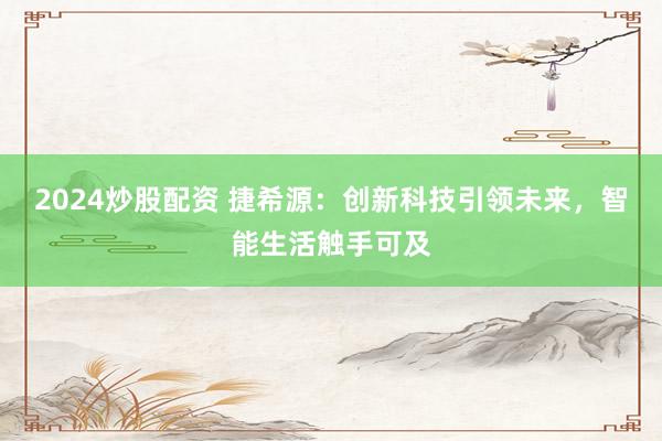 2024炒股配资 捷希源：创新科技引领未来，智能生活触手可及