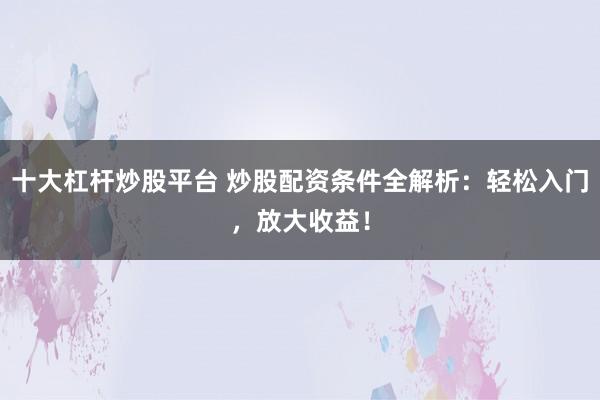 十大杠杆炒股平台 炒股配资条件全解析：轻松入门，放大收益！