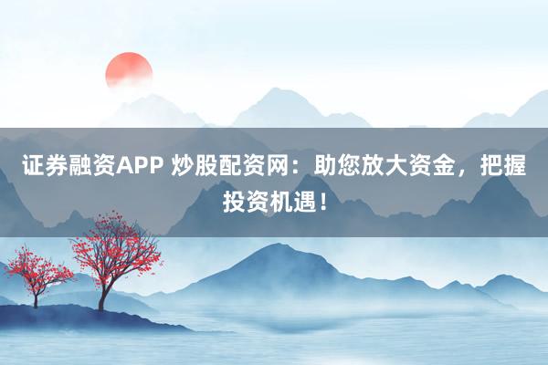 证券融资APP 炒股配资网：助您放大资金，把握投资机遇！