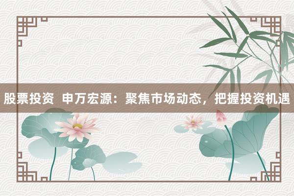 股票投资  申万宏源：聚焦市场动态，把握投资机遇