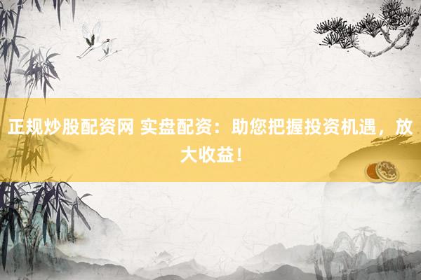正规炒股配资网 实盘配资：助您把握投资机遇，放大收益！