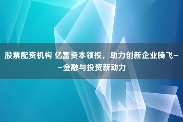 股票配资机构 亿富资本领投，助力创新企业腾飞——金融与投资新动力