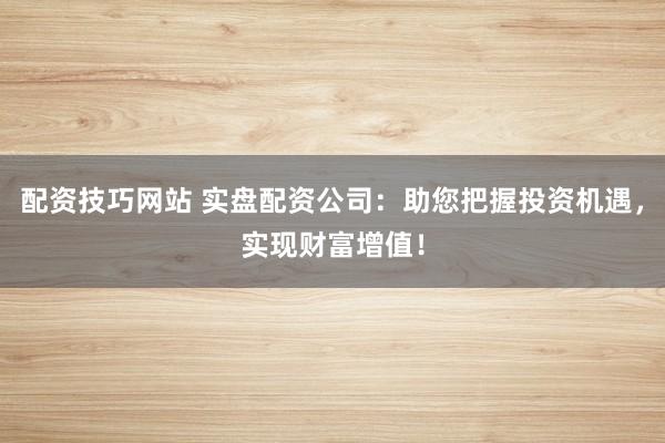 配资技巧网站 实盘配资公司：助您把握投资机遇，实现财富增值！