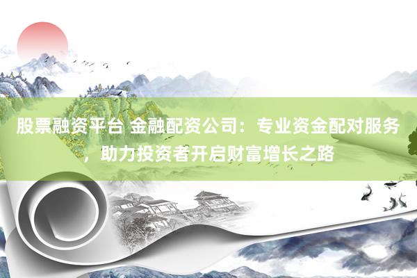 股票融资平台 金融配资公司：专业资金配对服务，助力投资者开启财富增长之路