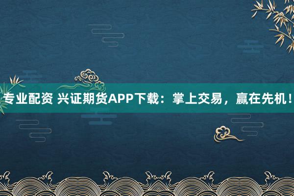 专业配资 兴证期货APP下载：掌上交易，赢在先机！