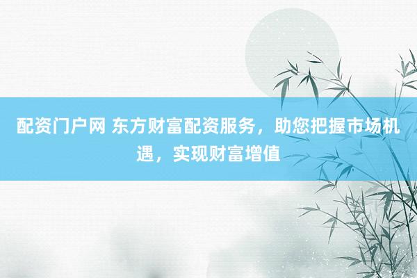 配资门户网 东方财富配资服务，助您把握市场机遇，实现财富增值
