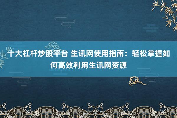十大杠杆炒股平台 生讯网使用指南：轻松掌握如何高效利用生讯网资源