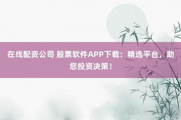 在线配资公司 股票软件APP下载：精选平台，助您投资决策！