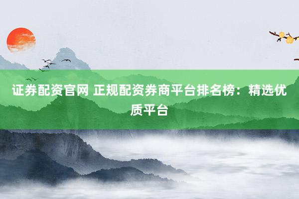 证券配资官网 正规配资券商平台排名榜：精选优质平台