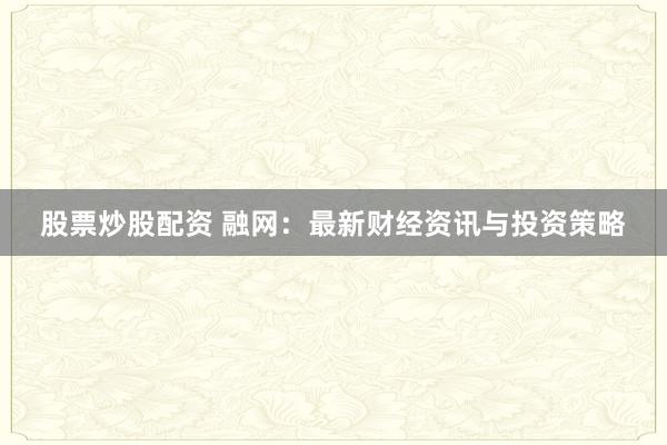股票炒股配资 融网：最新财经资讯与投资策略