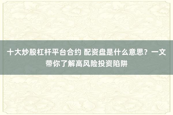 十大炒股杠杆平台合约 配资盘是什么意思？一文带你了解高风险投资陷阱