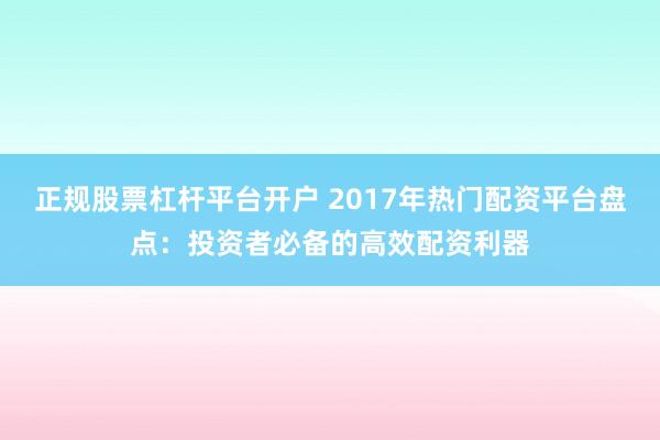 正规股票杠杆平台开户 2017年热门配资平台盘点：投资者必备的高效配资利器