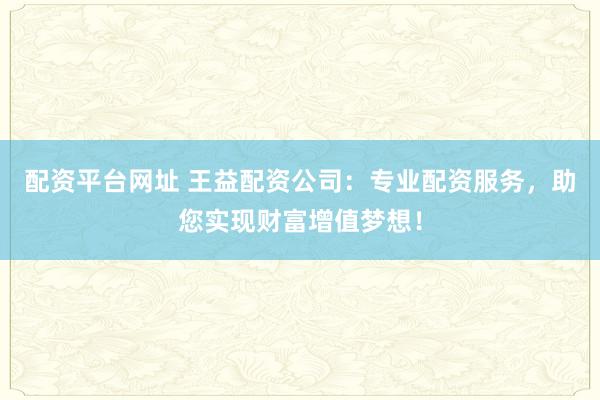 配资平台网址 王益配资公司：专业配资服务，助您实现财富增值梦想！