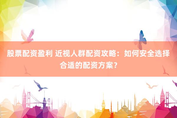 股票配资盈利 近视人群配资攻略：如何安全选择合适的配资方案？