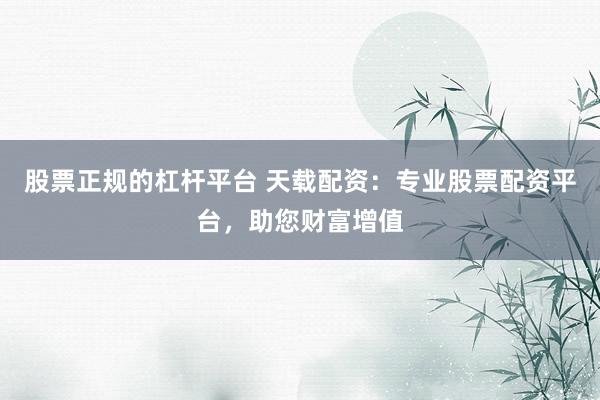 股票正规的杠杆平台 天载配资：专业股票配资平台，助您财富增值