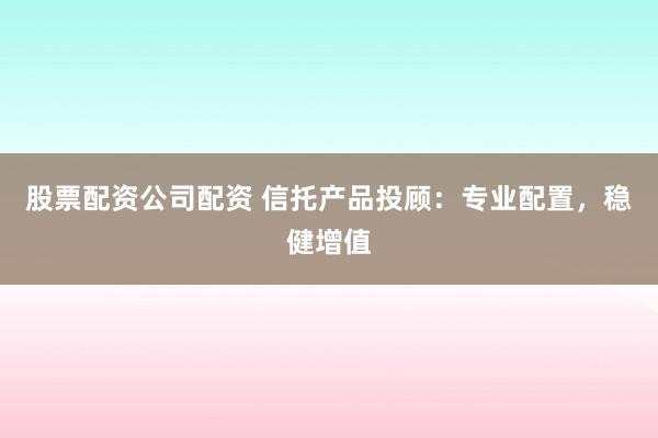 股票配资公司配资 信托产品投顾：专业配置，稳健增值