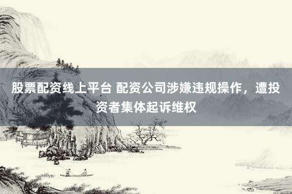 股票配资线上平台 配资公司涉嫌违规操作，遭投资者集体起诉维权
