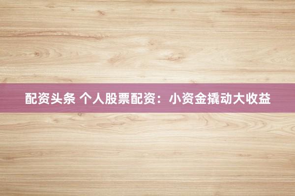 配资头条 个人股票配资：小资金撬动大收益