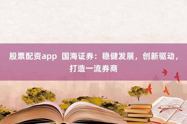股票配资app  国海证券：稳健发展，创新驱动，打造一流券商