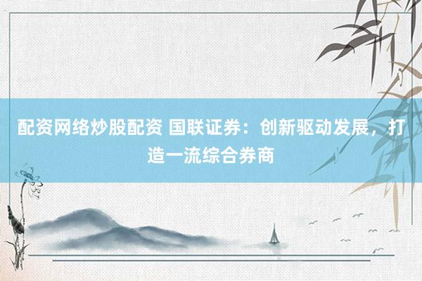 配资网络炒股配资 国联证券：创新驱动发展，打造一流综合券商
