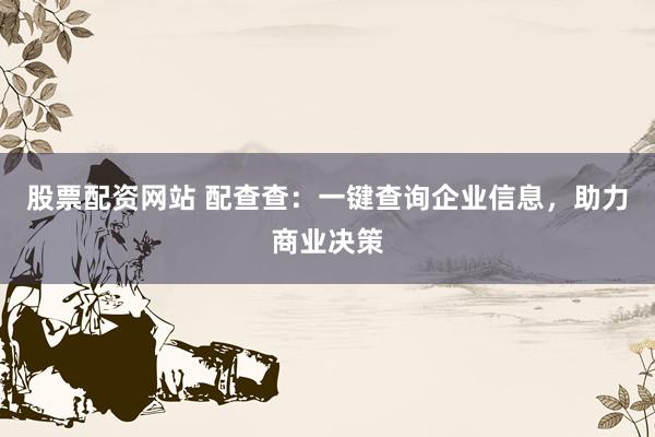 股票配资网站 配查查：一键查询企业信息，助力商业决策