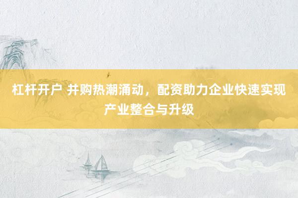 杠杆开户 并购热潮涌动，配资助力企业快速实现产业整合与升级