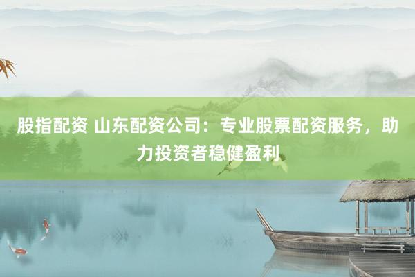 股指配资 山东配资公司：专业股票配资服务，助力投资者稳健盈利