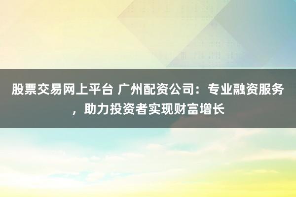 股票交易网上平台 广州配资公司：专业融资服务，助力投资者实现财富增长