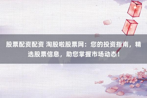 股票配资配资 淘股啦股票网：您的投资指南，精选股票信息，助您掌握市场动态！
