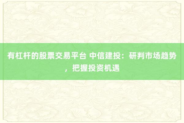 有杠杆的股票交易平台 中信建投：研判市场趋势，把握投资机遇