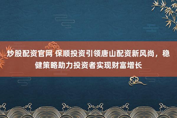炒股配资官网 保顺投资引领唐山配资新风尚，稳健策略助力投资者实现财富增长