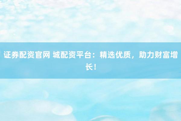 证券配资官网 城配资平台：精选优质，助力财富增长！