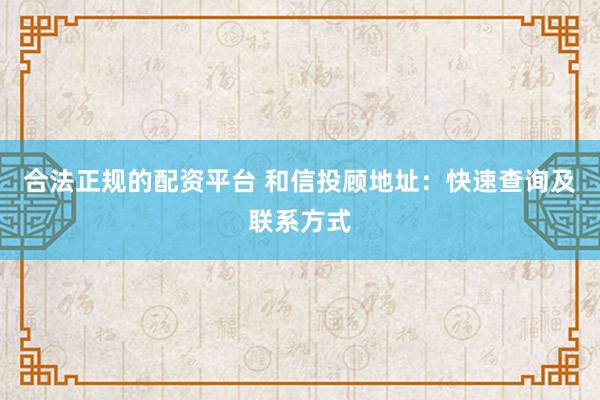 合法正规的配资平台 和信投顾地址：快速查询及联系方式