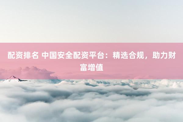 配资排名 中国安全配资平台：精选合规，助力财富增值