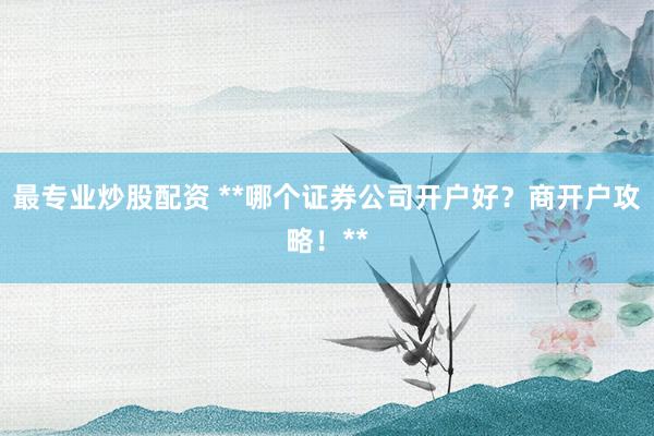 最专业炒股配资 **哪个证券公司开户好？商开户攻略！**