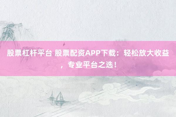 股票杠杆平台 股票配资APP下载：轻松放大收益，专业平台之选！