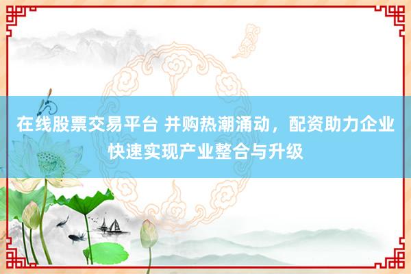 在线股票交易平台 并购热潮涌动，配资助力企业快速实现产业整合与升级