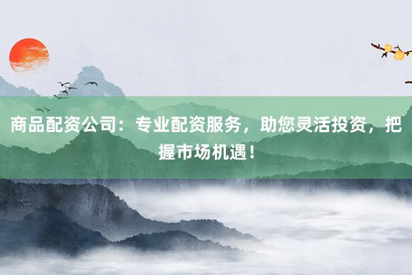 商品配资公司：专业配资服务，助您灵活投资，把握市场机遇！