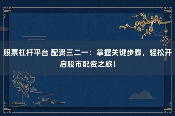 股票杠杆平台 配资三二一：掌握关键步骤，轻松开启股市配资之旅！