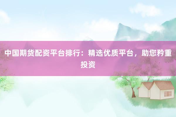 中国期货配资平台排行：精选优质平台，助您矜重投资