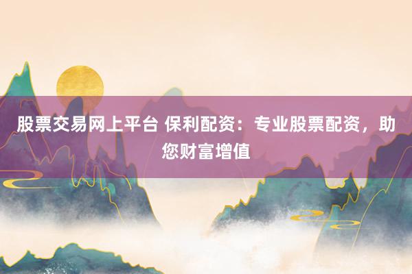 股票交易网上平台 保利配资：专业股票配资，助您财富增值