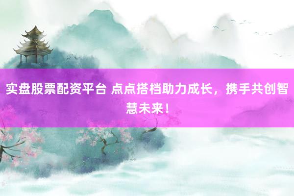实盘股票配资平台 点点搭档助力成长，携手共创智慧未来！