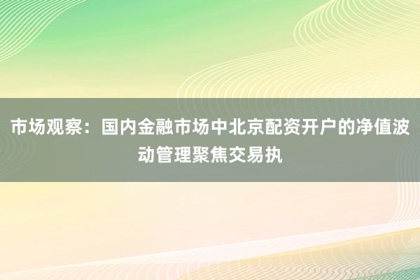 市场观察：国内金融市场中北京配资开户的净值波动管理聚焦交易执