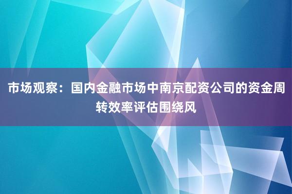 市场观察：国内金融市场中南京配资公司的资金周转效率评估围绕风