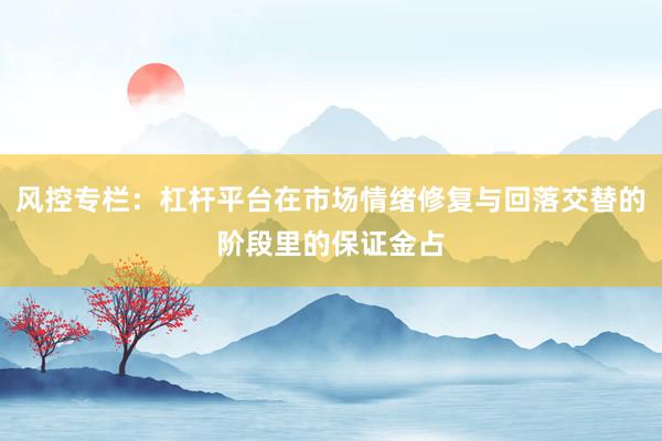 风控专栏：杠杆平台在市场情绪修复与回落交替的阶段里的保证金占