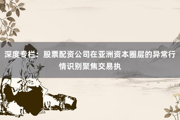 深度专栏：股票配资公司在亚洲资本圈层的异常行情识别聚焦交易执